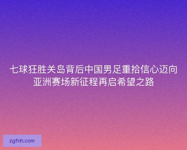 七球狂胜关岛背后中国男足重拾信心迈向亚洲赛场新征程再启希望之路