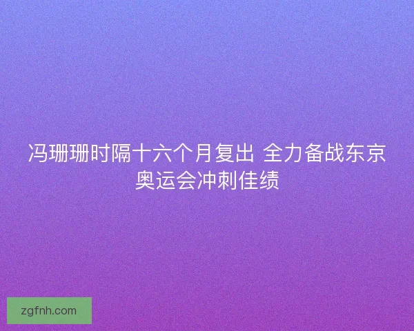 冯珊珊时隔十六个月复出 全力备战东京奥运会冲刺佳绩
