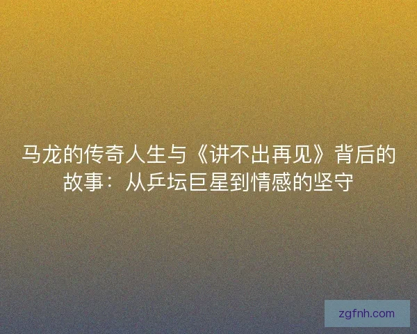 马龙的传奇人生与《讲不出再见》背后的故事：从乒坛巨星到情感的坚守