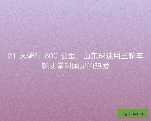 21 天骑行 600 公里，山东球迷用三轮车轮丈量对国足的热爱