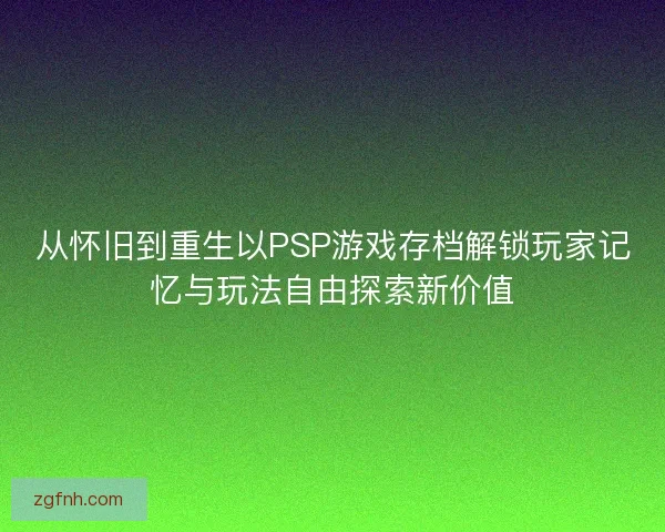 从怀旧到重生以PSP游戏存档解锁玩家记忆与玩法自由探索新价值