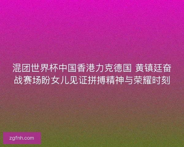 混团世界杯中国香港力克德国 黄镇廷奋战赛场盼女儿见证拼搏精神与荣耀时刻