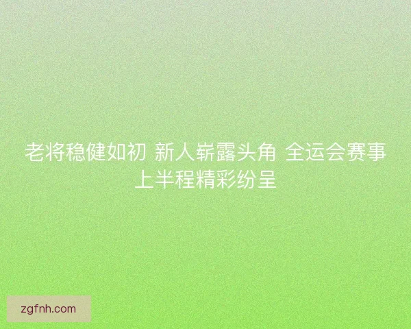 老将稳健如初 新人崭露头角 全运会赛事上半程精彩纷呈