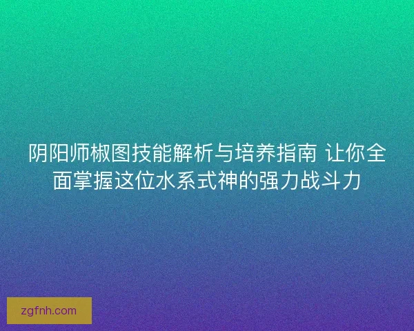 阴阳师椒图技能解析与培养指南 让你全面掌握这位水系式神的强力战斗力